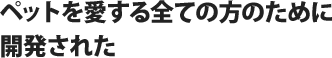 ペットを愛する全ての方のために開発された